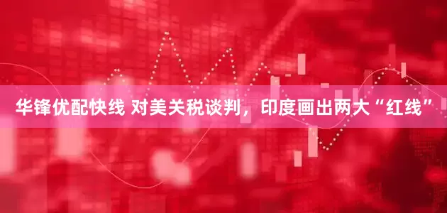 华锋优配快线 对美关税谈判，印度画出两大“红线”