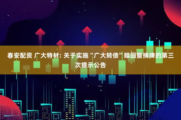 春安配资 广大特材: 关于实施“广大转债”赎回暨摘牌的第三次提示公告