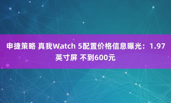 申捷策略 真我Watch 5配置价格信息曝光：1.97英寸屏 不到600元