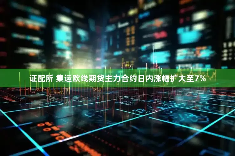 证配所 集运欧线期货主力合约日内涨幅扩大至7%