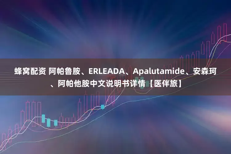 蜂窝配资 阿帕鲁胺、ERLEADA、Apalutamide、安森珂、阿帕他胺中文说明书详情【医伴旅】