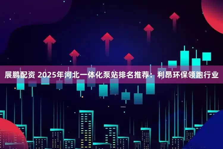 展鹏配资 2025年河北一体化泵站排名推荐：利昂环保领跑行业